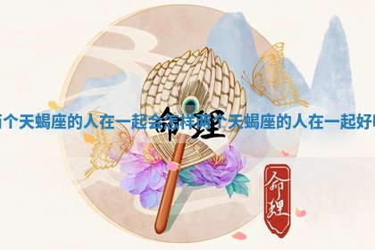 两个天蝎座的人在一起会怎样_两个天蝎座的人在一起好吗