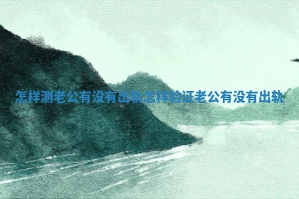 怎样测老公有没有出轨_怎样验证老公有没有出轨