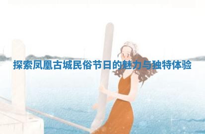 探索凤凰古城民俗节日的魅力与独特体验 探索凤凰古城民俗节日的魅力与独特体验