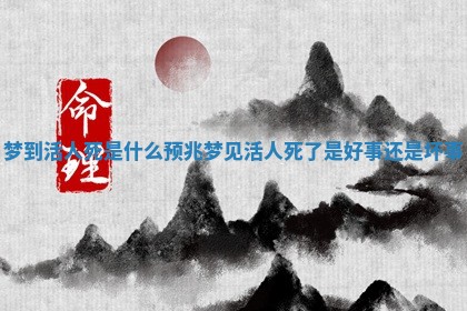 梦到活人死是什么预兆 梦见活人死了是好事还是坏事 梦到活人死是什么预兆 梦见活人死了是好事还是坏事