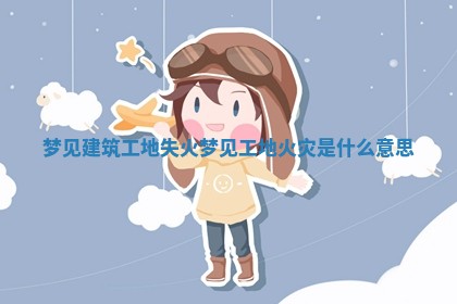 梦见建筑工地失火 梦见工地火灾是什么意思