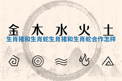 生肖猪和生肖蛇_生肖猪和生肖蛇合作怎样 生肖猪和生肖蛇_生肖猪和生肖蛇合作怎样